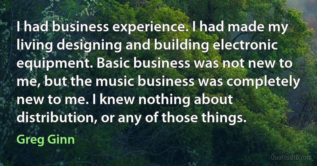 I had business experience. I had made my living designing and building electronic equipment. Basic business was not new to me, but the music business was completely new to me. I knew nothing about distribution, or any of those things. (Greg Ginn)