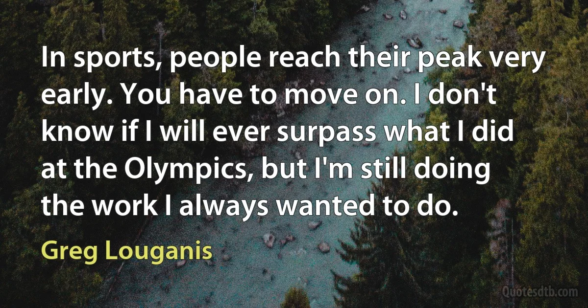 In sports, people reach their peak very early. You have to move on. I don't know if I will ever surpass what I did at the Olympics, but I'm still doing the work I always wanted to do. (Greg Louganis)