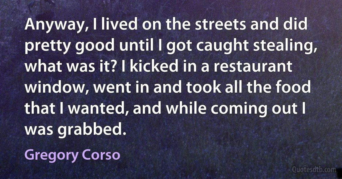 Anyway, I lived on the streets and did pretty good until I got caught stealing, what was it? I kicked in a restaurant window, went in and took all the food that I wanted, and while coming out I was grabbed. (Gregory Corso)