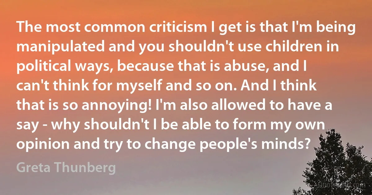 The most common criticism I get is that I'm being manipulated and you shouldn't use children in political ways, because that is abuse, and I can't think for myself and so on. And I think that is so annoying! I'm also allowed to have a say - why shouldn't I be able to form my own opinion and try to change people's minds? (Greta Thunberg)