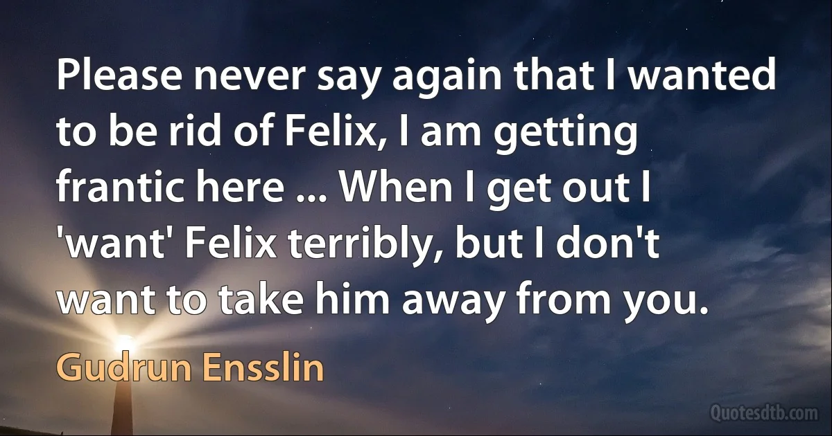 Please never say again that I wanted to be rid of Felix, I am getting frantic here ... When I get out I 'want' Felix terribly, but I don't want to take him away from you. (Gudrun Ensslin)