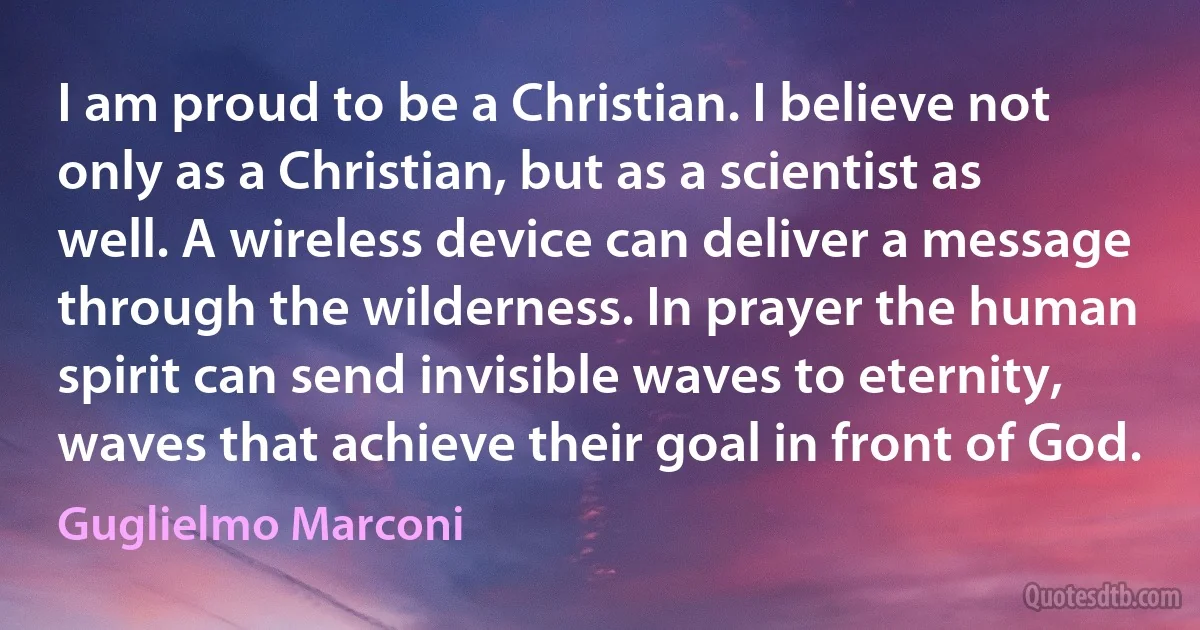 I am proud to be a Christian. I believe not only as a Christian, but as a scientist as well. A wireless device can deliver a message through the wilderness. In prayer the human spirit can send invisible waves to eternity, waves that achieve their goal in front of God. (Guglielmo Marconi)