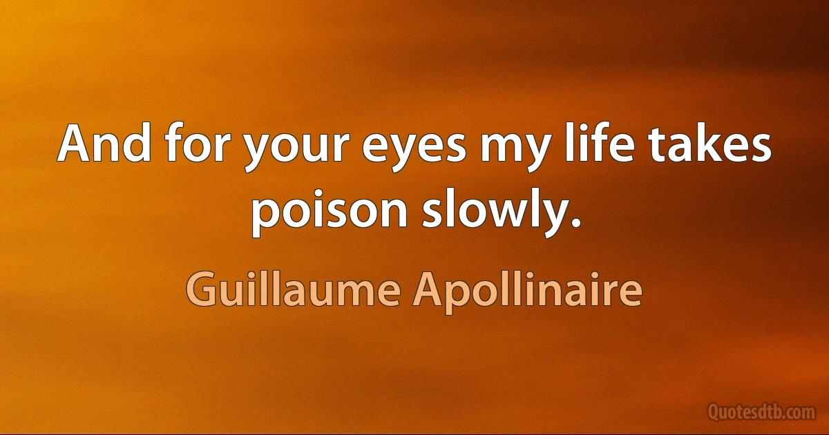 And for your eyes my life takes poison slowly. (Guillaume Apollinaire)