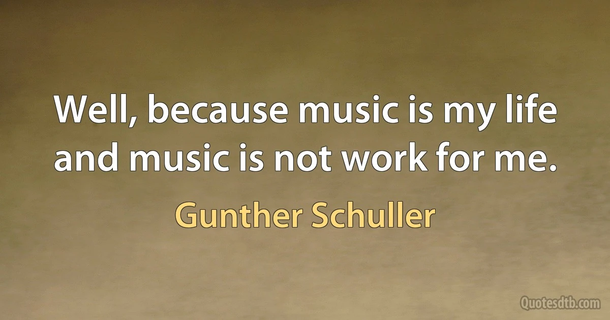 Well, because music is my life and music is not work for me. (Gunther Schuller)