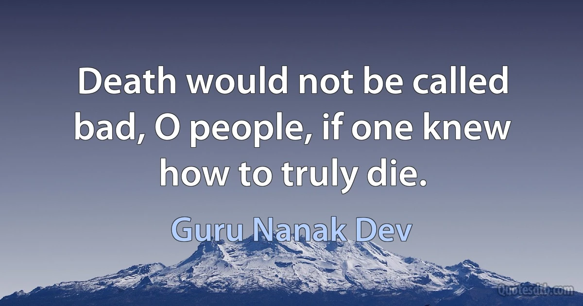 Death would not be called bad, O people, if one knew how to truly die. (Guru Nanak Dev)