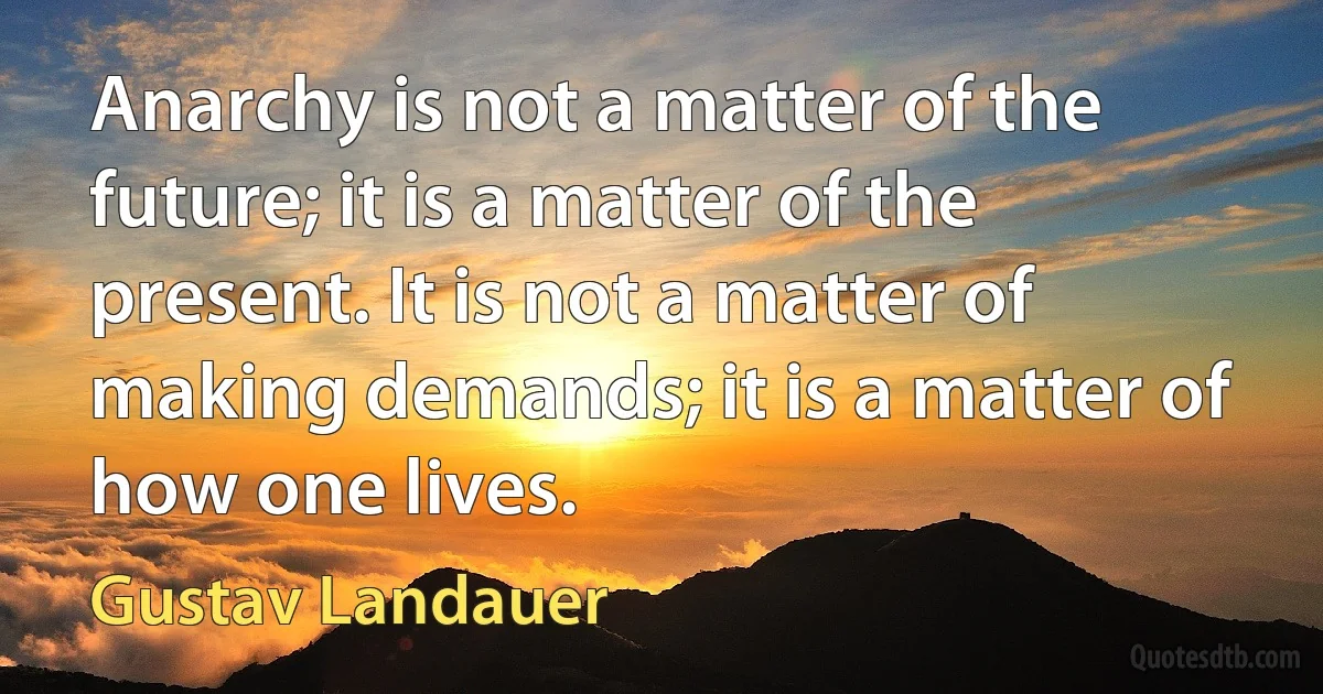 Anarchy is not a matter of the future; it is a matter of the present. It is not a matter of making demands; it is a matter of how one lives. (Gustav Landauer)