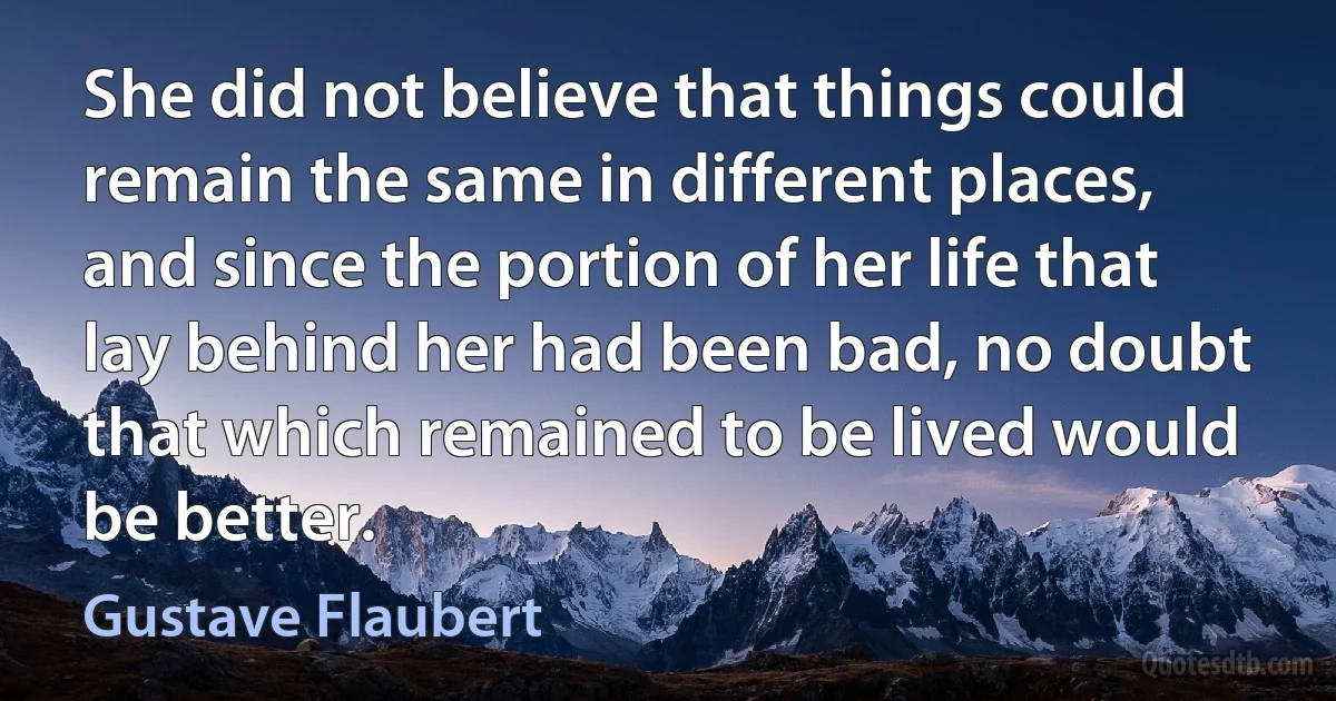 She did not believe that things could remain the same in different places, and since the portion of her life that lay behind her had been bad, no doubt that which remained to be lived would be better. (Gustave Flaubert)