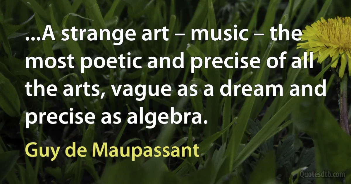 ...A strange art – music – the most poetic and precise of all the arts, vague as a dream and precise as algebra. (Guy de Maupassant)