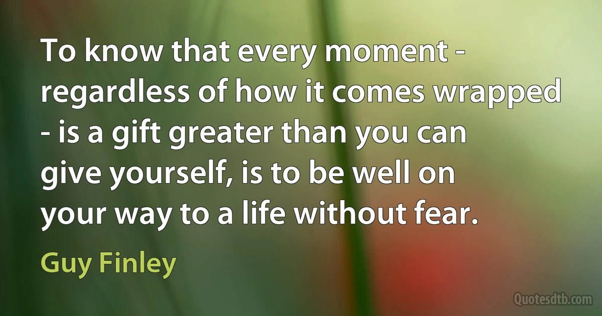 To know that every moment - regardless of how it comes wrapped - is a gift greater than you can give yourself, is to be well on your way to a life without fear. (Guy Finley)