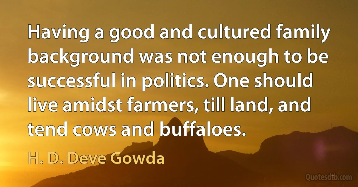 Having a good and cultured family background was not enough to be successful in politics. One should live amidst farmers, till land, and tend cows and buffaloes. (H. D. Deve Gowda)