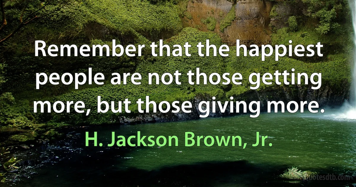 Remember that the happiest people are not those getting more, but those giving more. (H. Jackson Brown, Jr.)