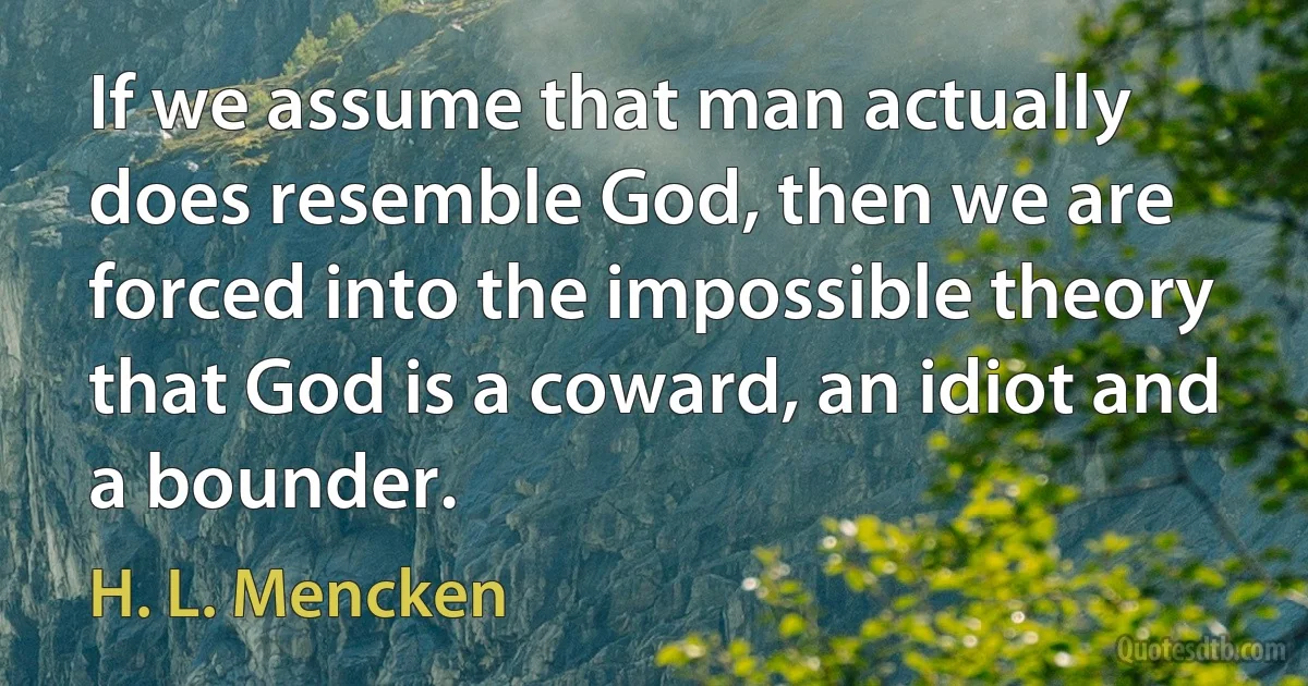 If we assume that man actually does resemble God, then we are forced into the impossible theory that God is a coward, an idiot and a bounder. (H. L. Mencken)