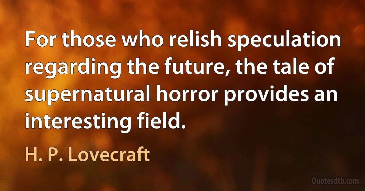 For those who relish speculation regarding the future, the tale of supernatural horror provides an interesting field. (H. P. Lovecraft)