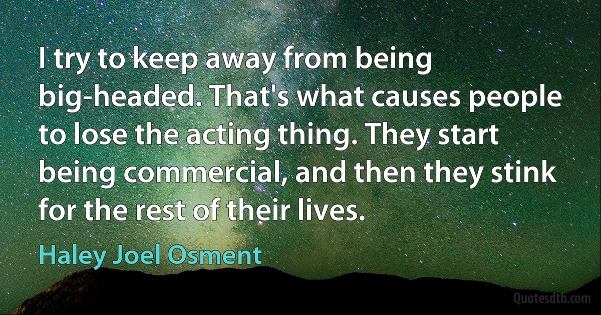 I try to keep away from being big-headed. That's what causes people to lose the acting thing. They start being commercial, and then they stink for the rest of their lives. (Haley Joel Osment)