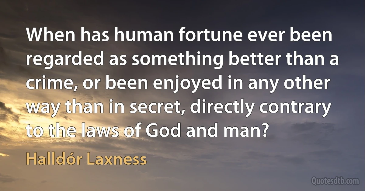 When has human fortune ever been regarded as something better than a crime, or been enjoyed in any other way than in secret, directly contrary to the laws of God and man? (Halldór Laxness)