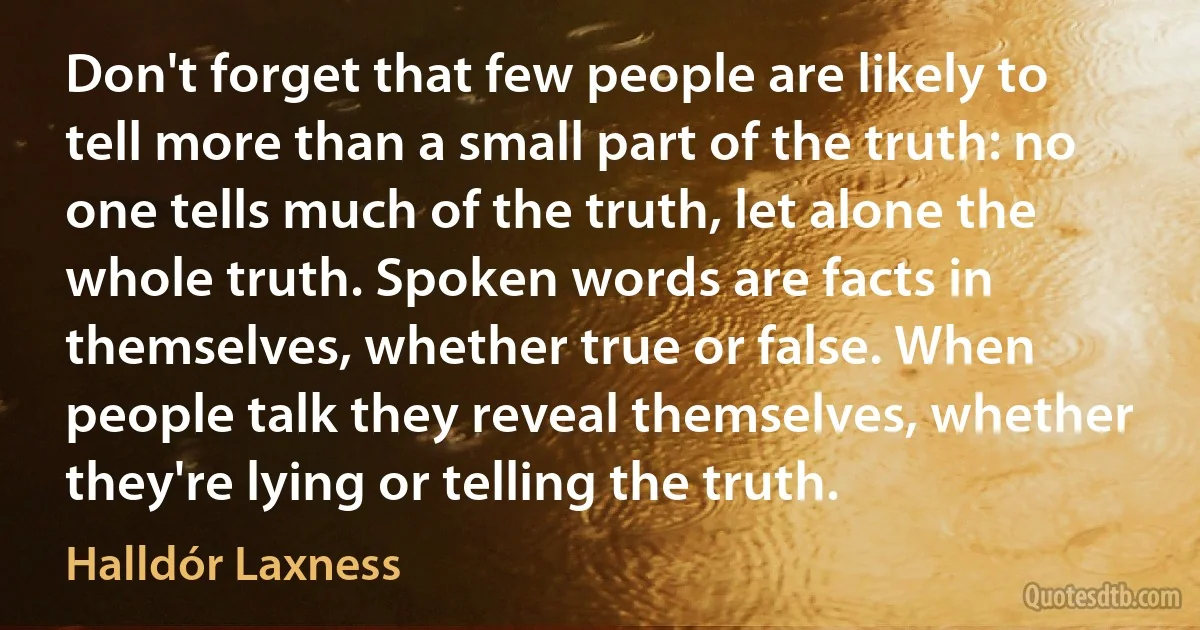 Don't forget that few people are likely to tell more than a small part of the truth: no one tells much of the truth, let alone the whole truth. Spoken words are facts in themselves, whether true or false. When people talk they reveal themselves, whether they're lying or telling the truth. (Halldór Laxness)