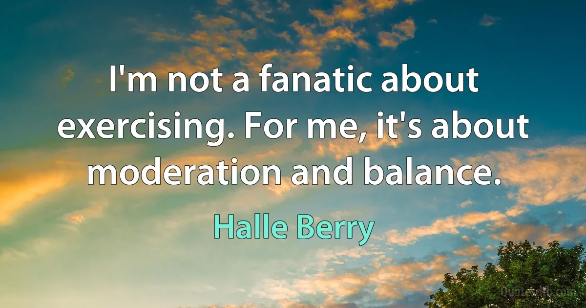 I'm not a fanatic about exercising. For me, it's about moderation and balance. (Halle Berry)