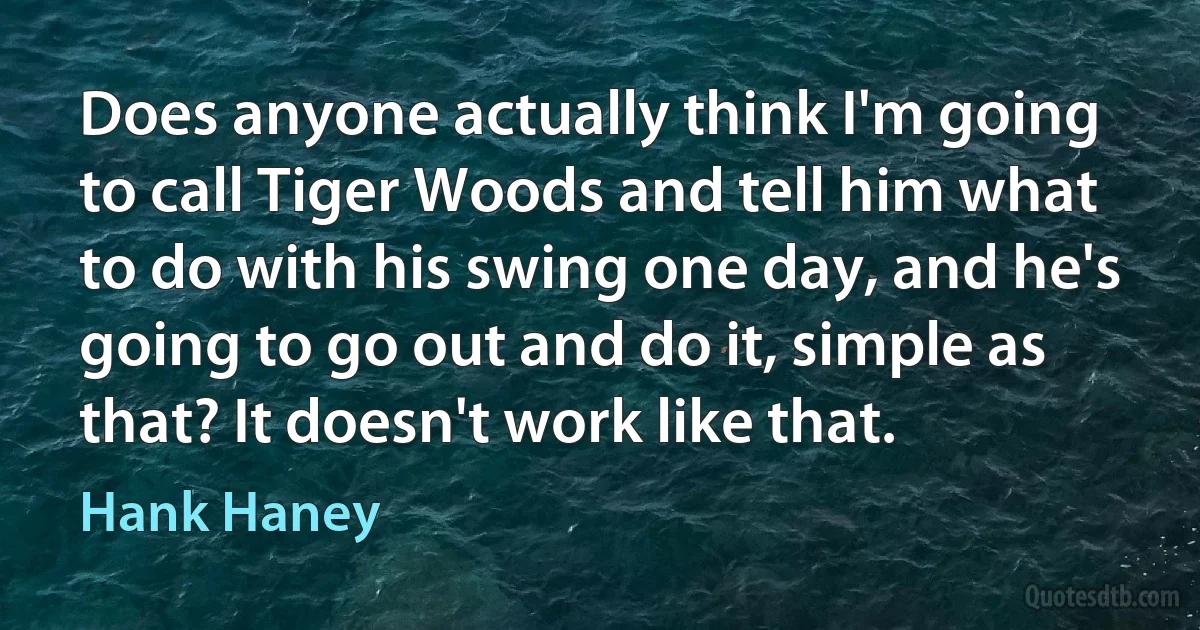 Does anyone actually think I'm going to call Tiger Woods and tell him what to do with his swing one day, and he's going to go out and do it, simple as that? It doesn't work like that. (Hank Haney)