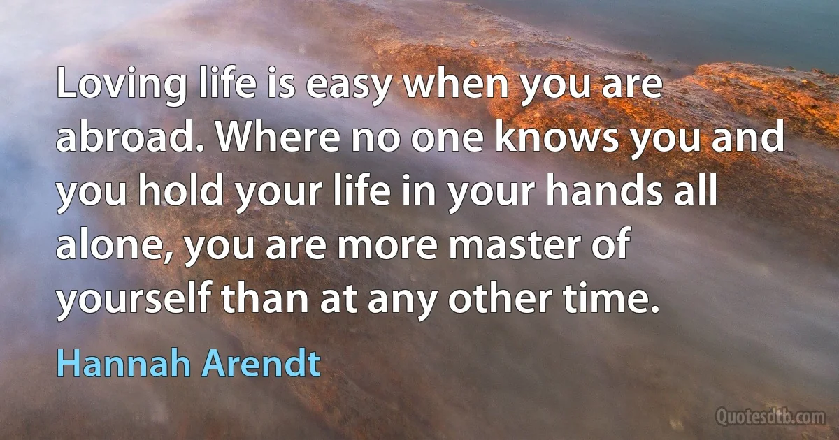 Loving life is easy when you are abroad. Where no one knows you and you hold your life in your hands all alone, you are more master of yourself than at any other time. (Hannah Arendt)