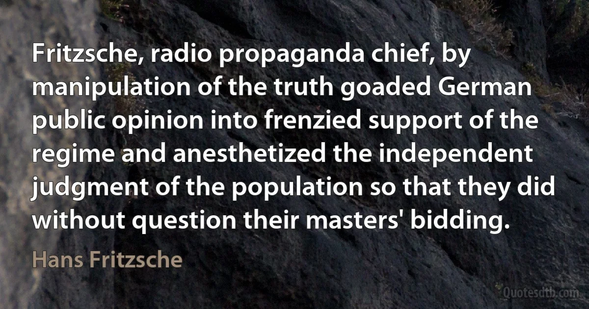 Fritzsche, radio propaganda chief, by manipulation of the truth goaded German public opinion into frenzied support of the regime and anesthetized the independent judgment of the population so that they did without question their masters' bidding. (Hans Fritzsche)