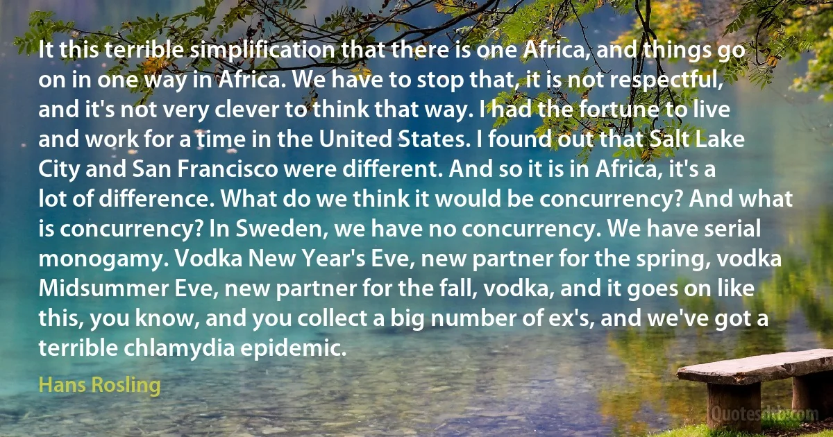 It this terrible simplification that there is one Africa, and things go on in one way in Africa. We have to stop that, it is not respectful, and it's not very clever to think that way. I had the fortune to live and work for a time in the United States. I found out that Salt Lake City and San Francisco were different. And so it is in Africa, it's a lot of difference. What do we think it would be concurrency? And what is concurrency? In Sweden, we have no concurrency. We have serial monogamy. Vodka New Year's Eve, new partner for the spring, vodka Midsummer Eve, new partner for the fall, vodka, and it goes on like this, you know, and you collect a big number of ex's, and we've got a terrible chlamydia epidemic. (Hans Rosling)