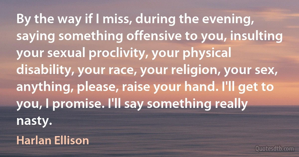 By the way if I miss, during the evening, saying something offensive to you, insulting your sexual proclivity, your physical disability, your race, your religion, your sex, anything, please, raise your hand. I'll get to you, I promise. I'll say something really nasty. (Harlan Ellison)