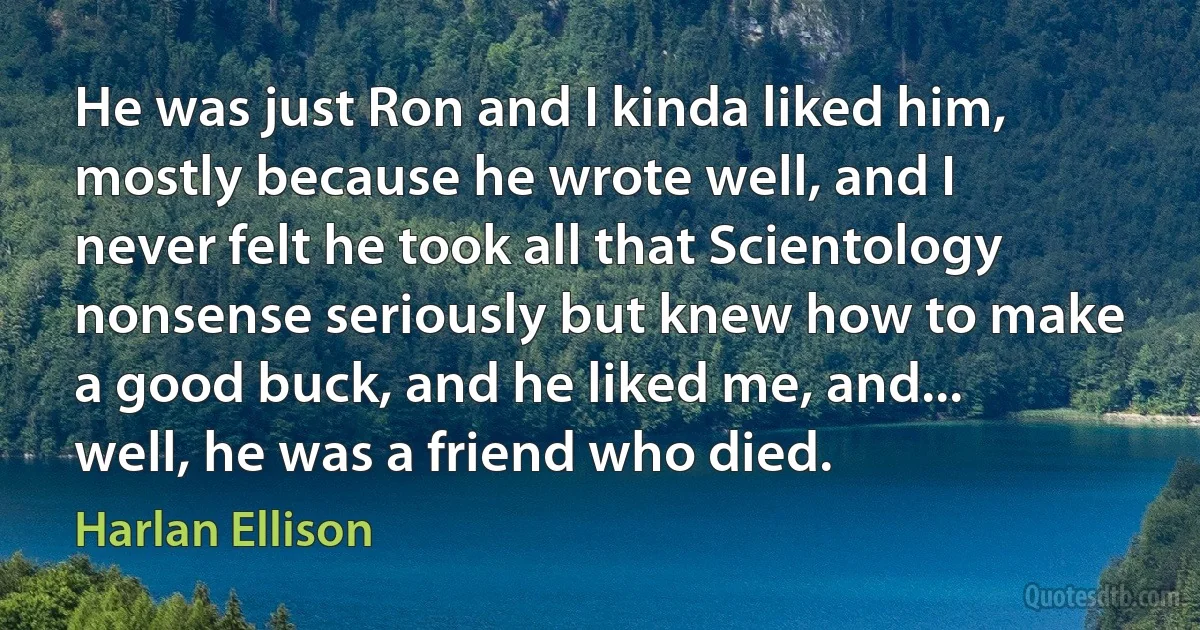 He was just Ron and I kinda liked him, mostly because he wrote well, and I never felt he took all that Scientology nonsense seriously but knew how to make a good buck, and he liked me, and... well, he was a friend who died. (Harlan Ellison)