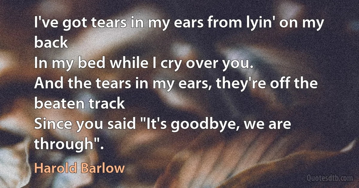 I've got tears in my ears from lyin' on my back
In my bed while I cry over you.
And the tears in my ears, they're off the beaten track
Since you said "It's goodbye, we are through". (Harold Barlow)