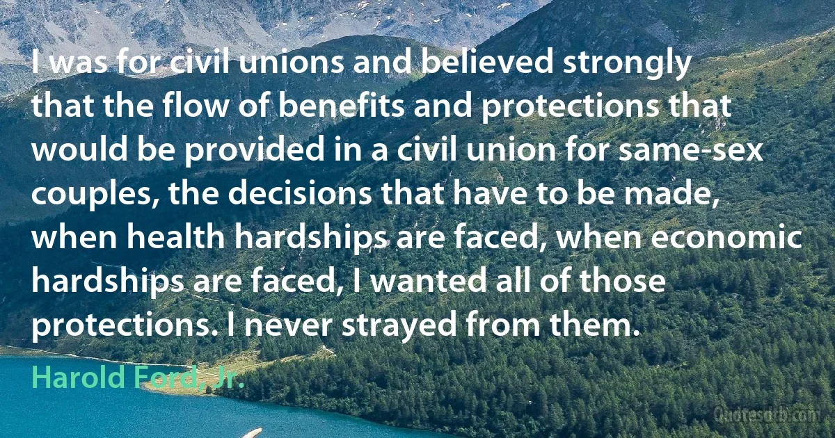 I was for civil unions and believed strongly that the flow of benefits and protections that would be provided in a civil union for same-sex couples, the decisions that have to be made, when health hardships are faced, when economic hardships are faced, I wanted all of those protections. I never strayed from them. (Harold Ford, Jr.)