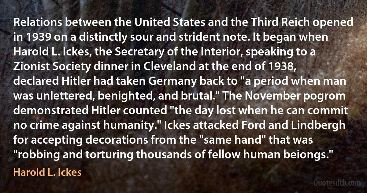 Relations between the United States and the Third Reich opened in 1939 on a distinctly sour and strident note. It began when Harold L. Ickes, the Secretary of the Interior, speaking to a Zionist Society dinner in Cleveland at the end of 1938, declared Hitler had taken Germany back to "a period when man was unlettered, benighted, and brutal." The November pogrom demonstrated Hitler counted "the day lost when he can commit no crime against humanity." Ickes attacked Ford and Lindbergh for accepting decorations from the "same hand" that was "robbing and torturing thousands of fellow human beiongs." (Harold L. Ickes)