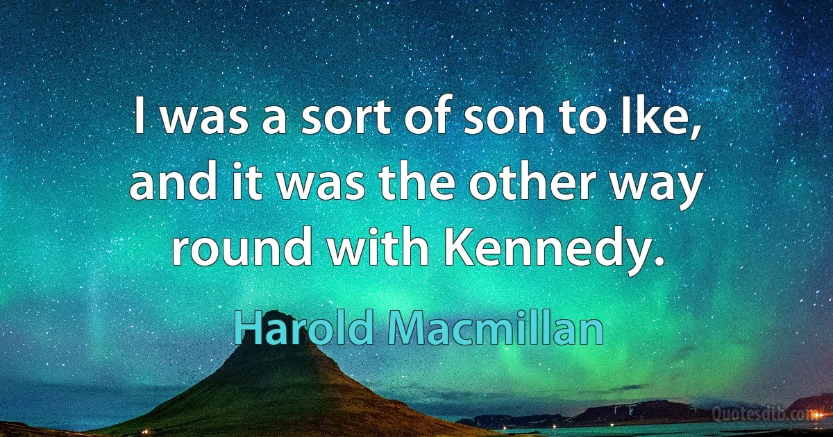 I was a sort of son to Ike, and it was the other way round with Kennedy. (Harold Macmillan)