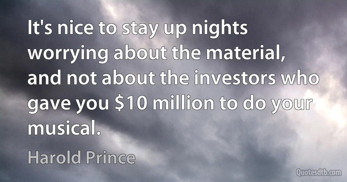 It's nice to stay up nights worrying about the material, and not about the investors who gave you $10 million to do your musical. (Harold Prince)