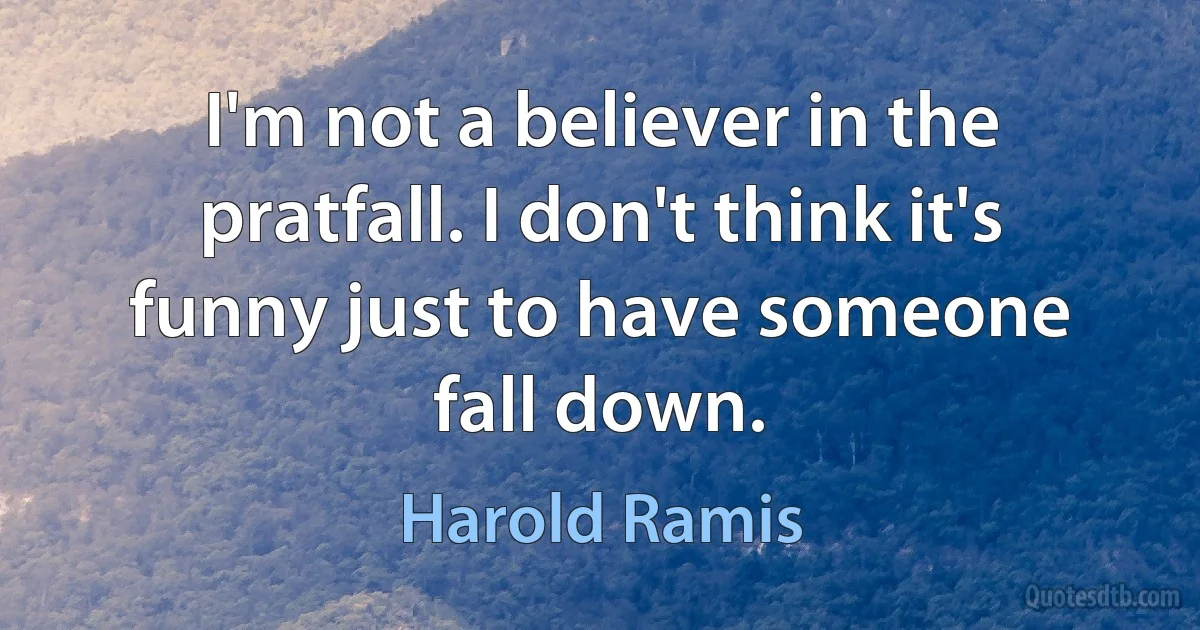 I'm not a believer in the pratfall. I don't think it's funny just to have someone fall down. (Harold Ramis)