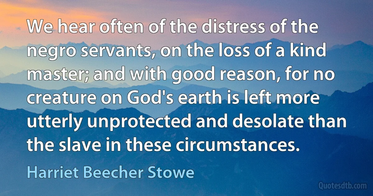 We hear often of the distress of the negro servants, on the loss of a kind master; and with good reason, for no creature on God's earth is left more utterly unprotected and desolate than the slave in these circumstances. (Harriet Beecher Stowe)