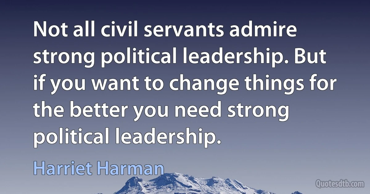 Not all civil servants admire strong political leadership. But if you want to change things for the better you need strong political leadership. (Harriet Harman)