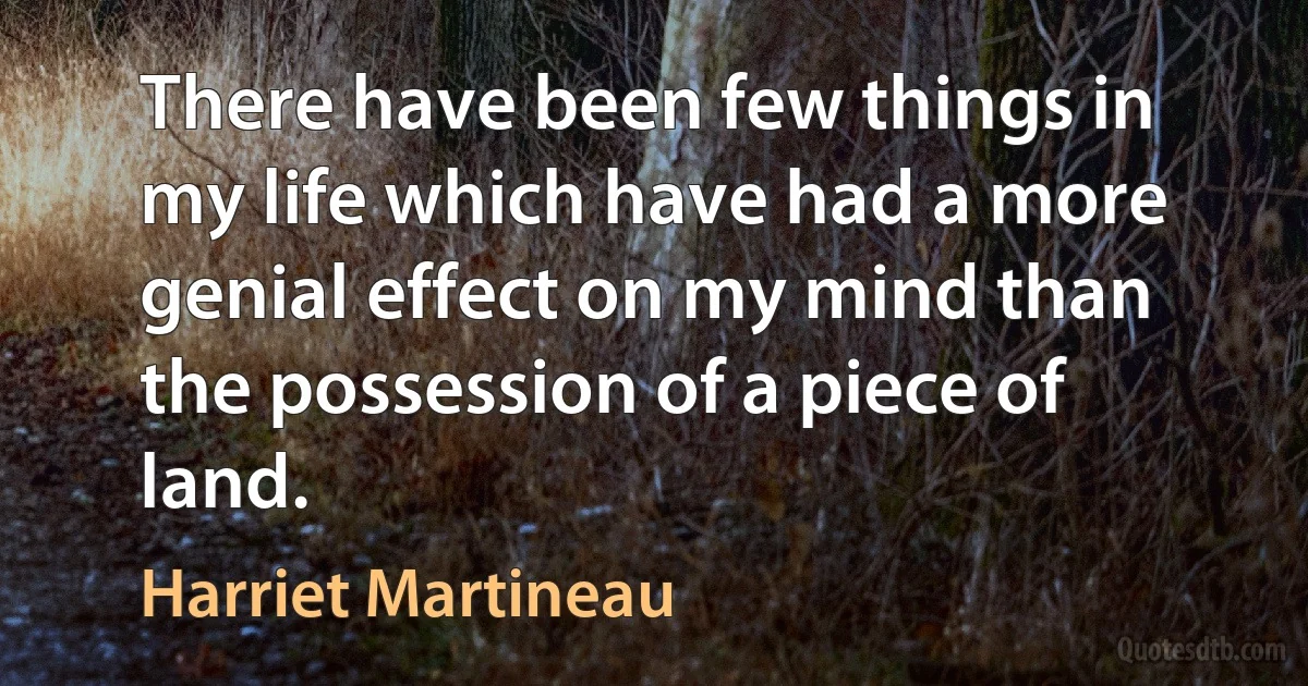 There have been few things in my life which have had a more genial effect on my mind than the possession of a piece of land. (Harriet Martineau)