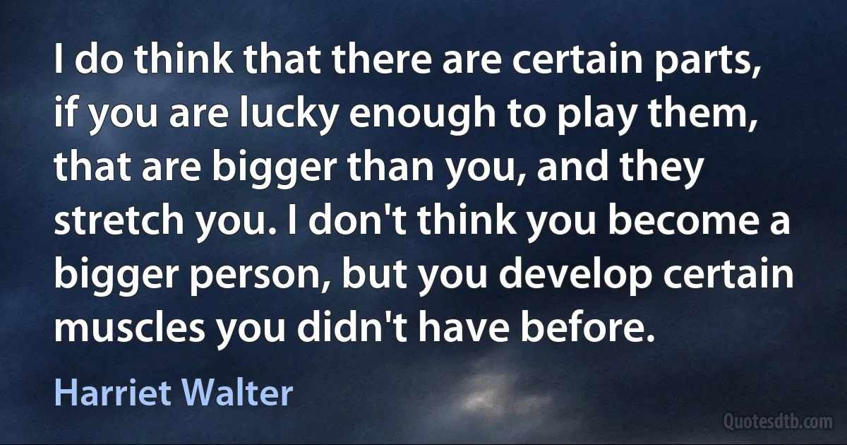 I do think that there are certain parts, if you are lucky enough to play them, that are bigger than you, and they stretch you. I don't think you become a bigger person, but you develop certain muscles you didn't have before. (Harriet Walter)