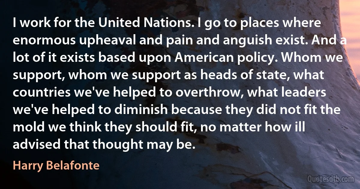 I work for the United Nations. I go to places where enormous upheaval and pain and anguish exist. And a lot of it exists based upon American policy. Whom we support, whom we support as heads of state, what countries we've helped to overthrow, what leaders we've helped to diminish because they did not fit the mold we think they should fit, no matter how ill advised that thought may be. (Harry Belafonte)