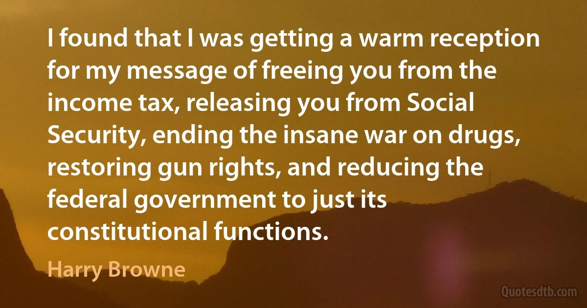 I found that I was getting a warm reception for my message of freeing you from the income tax, releasing you from Social Security, ending the insane war on drugs, restoring gun rights, and reducing the federal government to just its constitutional functions. (Harry Browne)