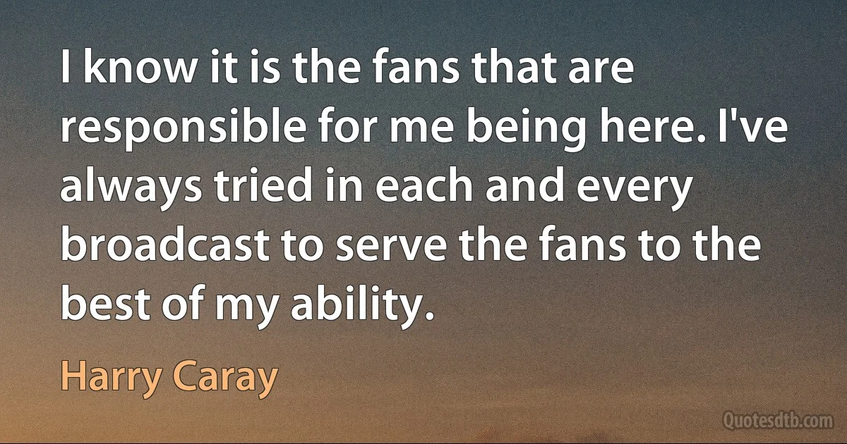 I know it is the fans that are responsible for me being here. I've always tried in each and every broadcast to serve the fans to the best of my ability. (Harry Caray)