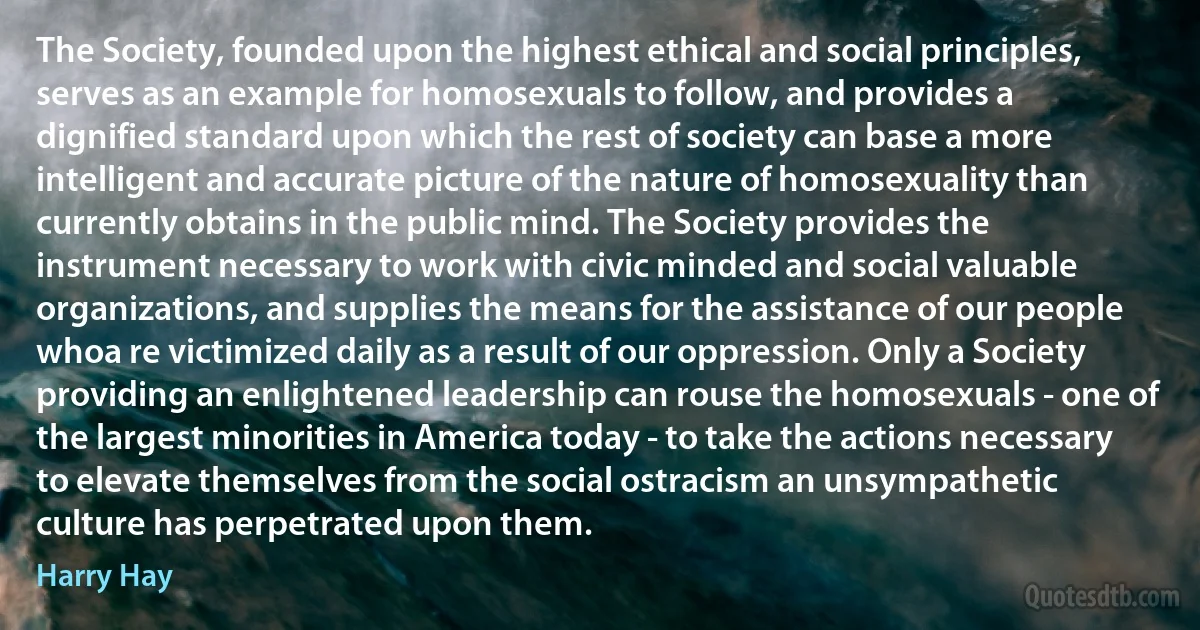 The Society, founded upon the highest ethical and social principles, serves as an example for homosexuals to follow, and provides a dignified standard upon which the rest of society can base a more intelligent and accurate picture of the nature of homosexuality than currently obtains in the public mind. The Society provides the instrument necessary to work with civic minded and social valuable organizations, and supplies the means for the assistance of our people whoa re victimized daily as a result of our oppression. Only a Society providing an enlightened leadership can rouse the homosexuals - one of the largest minorities in America today - to take the actions necessary to elevate themselves from the social ostracism an unsympathetic culture has perpetrated upon them. (Harry Hay)