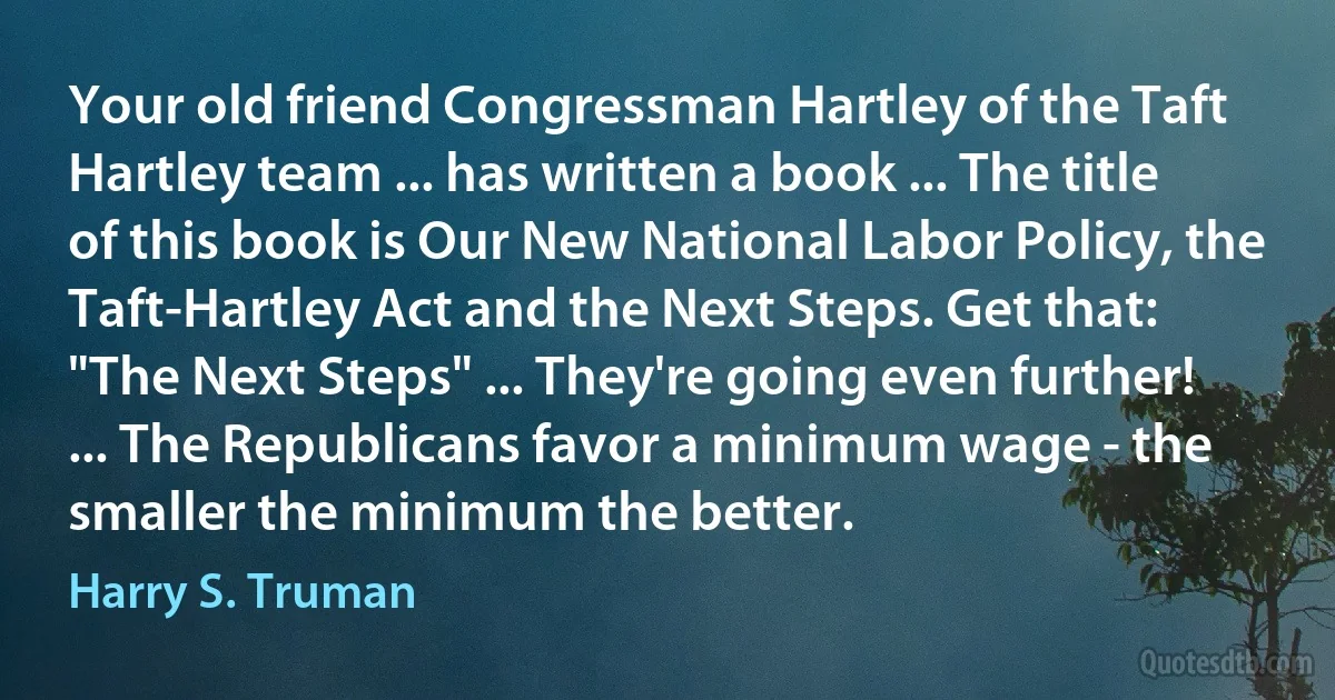 Your old friend Congressman Hartley of the Taft Hartley team ... has written a book ... The title of this book is Our New National Labor Policy, the Taft-Hartley Act and the Next Steps. Get that: "The Next Steps" ... They're going even further! ... The Republicans favor a minimum wage - the smaller the minimum the better. (Harry S. Truman)