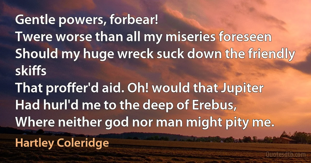 Gentle powers, forbear!
Twere worse than all my miseries foreseen
Should my huge wreck suck down the friendly skiffs
That proffer'd aid. Oh! would that Jupiter
Had hurl'd me to the deep of Erebus,
Where neither god nor man might pity me. (Hartley Coleridge)