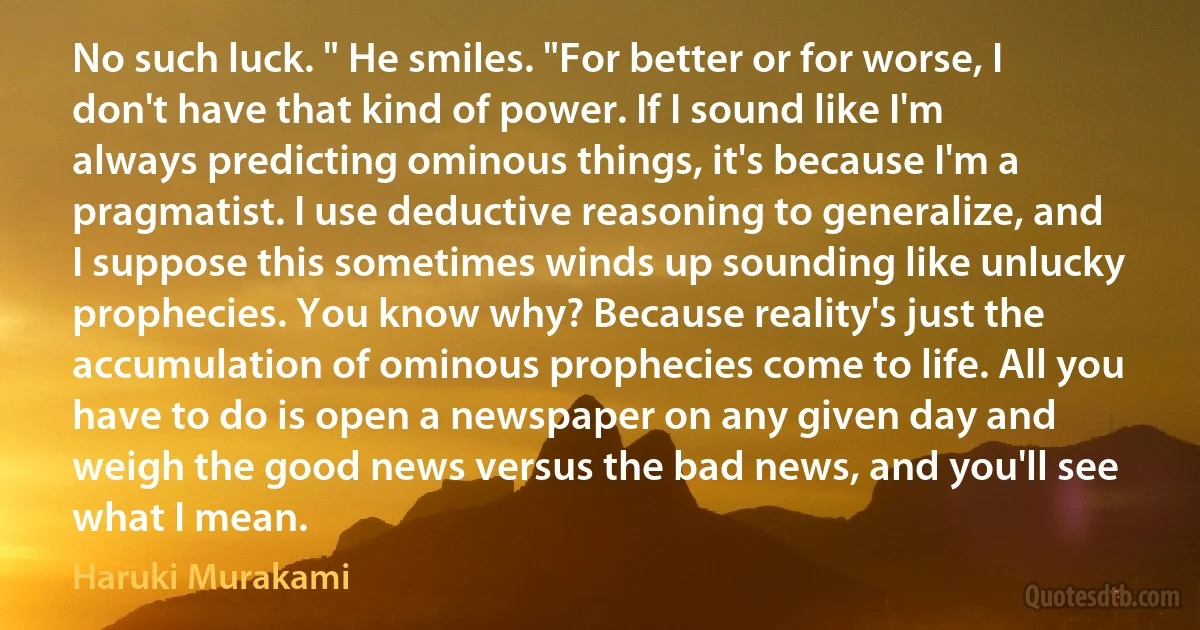 No such luck. " He smiles. "For better or for worse, I don't have that kind of power. If I sound like I'm always predicting ominous things, it's because I'm a pragmatist. I use deductive reasoning to generalize, and I suppose this sometimes winds up sounding like unlucky prophecies. You know why? Because reality's just the accumulation of ominous prophecies come to life. All you have to do is open a newspaper on any given day and weigh the good news versus the bad news, and you'll see what I mean. (Haruki Murakami)