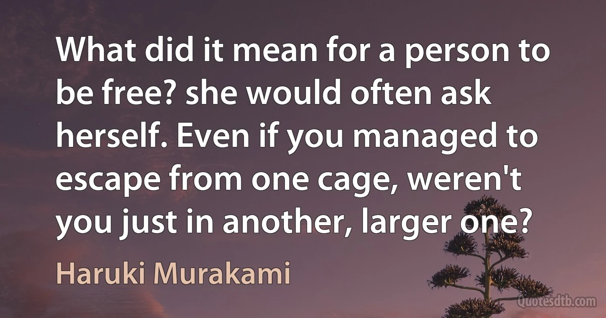 What did it mean for a person to be free? she would often ask herself. Even if you managed to escape from one cage, weren't you just in another, larger one? (Haruki Murakami)