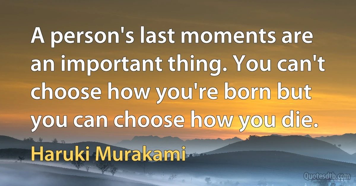 A person's last moments are an important thing. You can't choose how you're born but you can choose how you die. (Haruki Murakami)