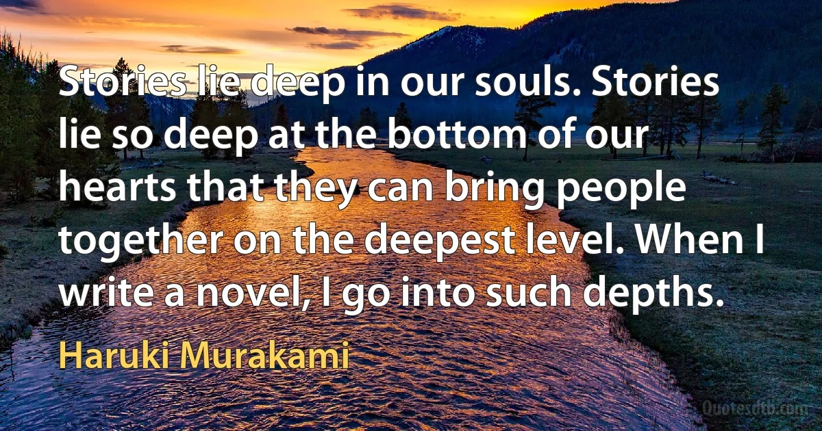 Stories lie deep in our souls. Stories lie so deep at the bottom of our hearts that they can bring people together on the deepest level. When I write a novel, I go into such depths. (Haruki Murakami)