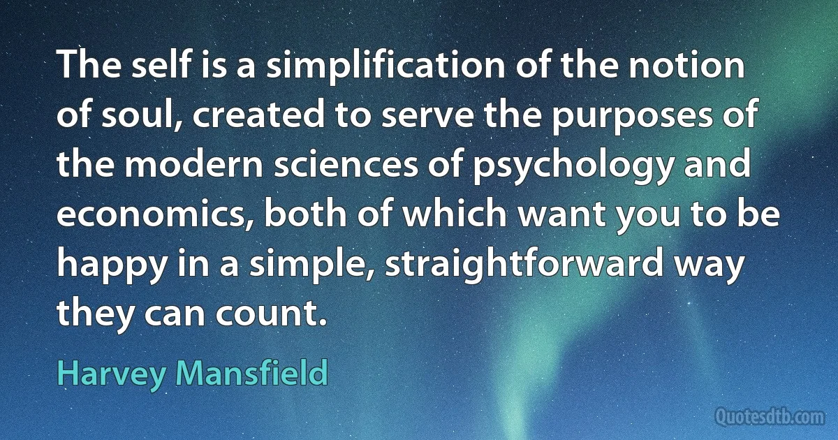 The self is a simplification of the notion of soul, created to serve the purposes of the modern sciences of psychology and economics, both of which want you to be happy in a simple, straightforward way they can count. (Harvey Mansfield)