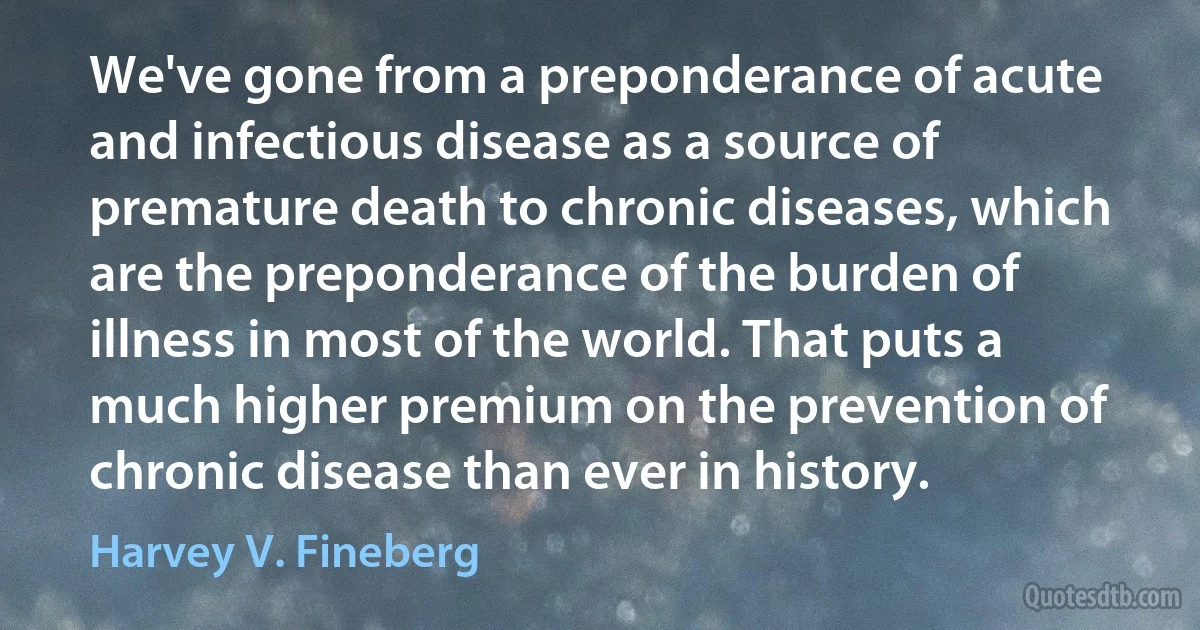 We've gone from a preponderance of acute and infectious disease as a source of premature death to chronic diseases, which are the preponderance of the burden of illness in most of the world. That puts a much higher premium on the prevention of chronic disease than ever in history. (Harvey V. Fineberg)