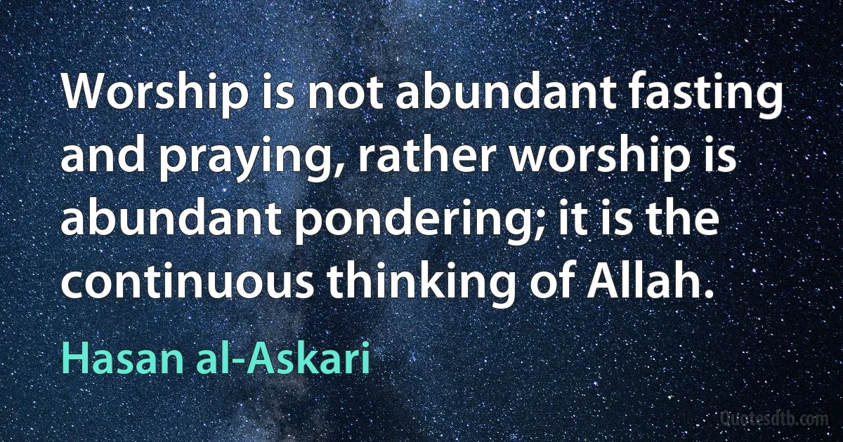 Worship is not abundant fasting and praying, rather worship is abundant pondering; it is the continuous thinking of Allah. (Hasan al-Askari)